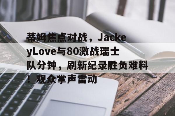 开元中国-包含蒂姆焦点对战，JackeyLove与80激战瑞士队分钟，刷新纪录胜负难料！观众掌声雷动的词条